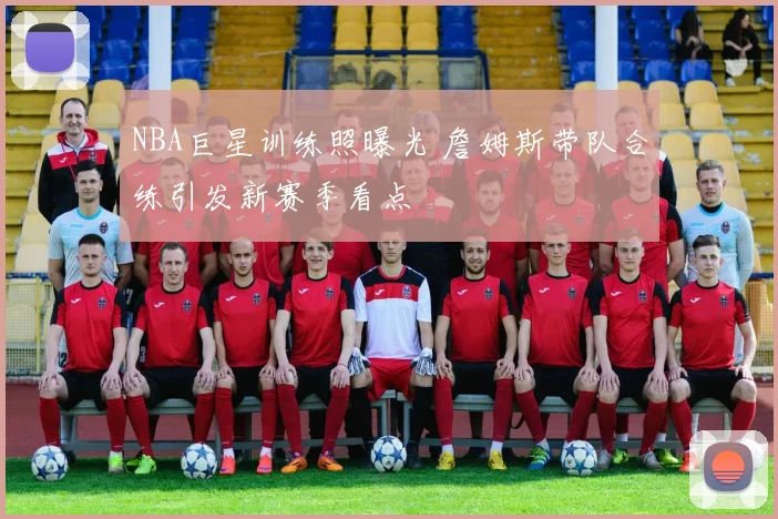 NBA巨星训练照曝光 詹姆斯带队合练引发新赛季看点