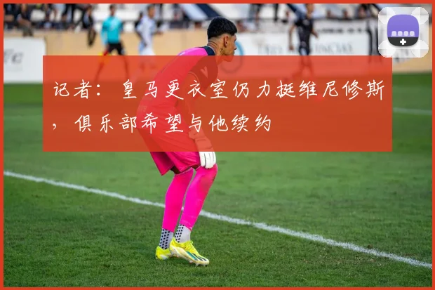 记者：皇马更衣室仍力挺维尼修斯，俱乐部希望与他续约