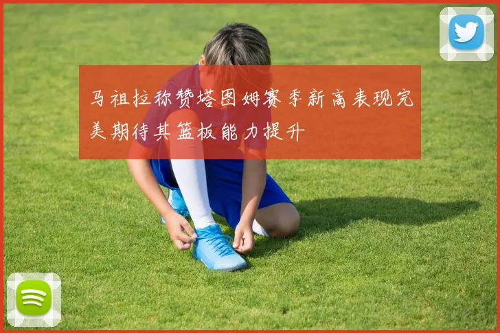马祖拉称赞塔图姆赛季新高表现完美期待其篮板能力提升