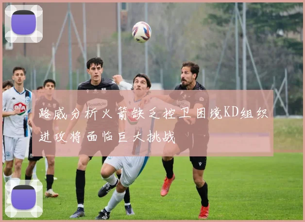 路威分析火箭缺乏控卫困境KD组织进攻将面临巨大挑战