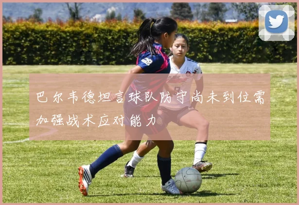 巴尔韦德坦言球队防守尚未到位需加强战术应对能力