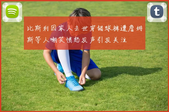 比斯利因家人去世穿错球裤遭詹姆斯等人嘲笑愤怒发声引发关注
