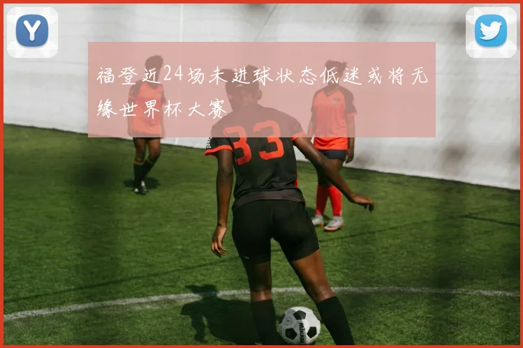 福登近24场未进球状态低迷或将无缘世界杯大赛