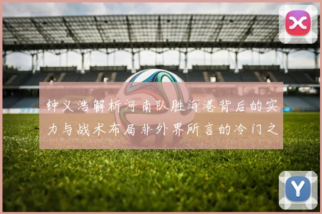 钟义浩解析河南队胜海港背后的实力与战术布局非外界所言的冷门之战