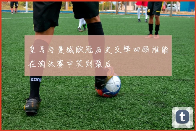 皇马与曼城欧冠历史交锋回顾谁能在淘汰赛中笑到最后