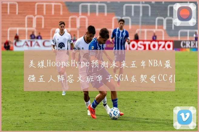 美媒HoopsHype预测未来五年NBA最强五人阵容文班华子SGA东契奇CC引发热议
