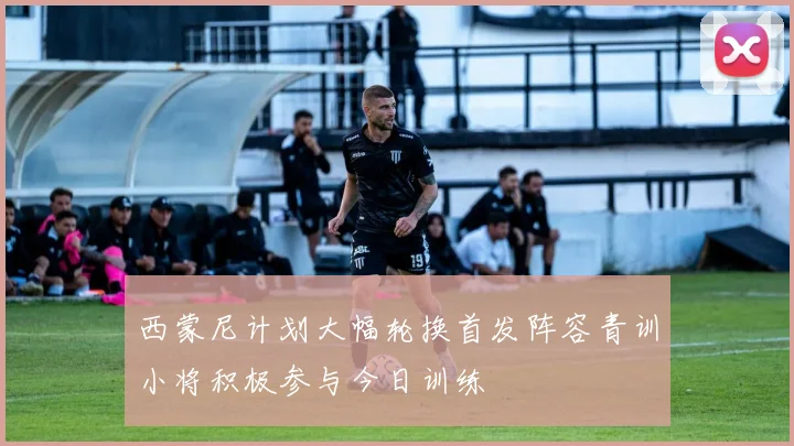 西蒙尼计划大幅轮换首发阵容青训小将积极参与今日训练