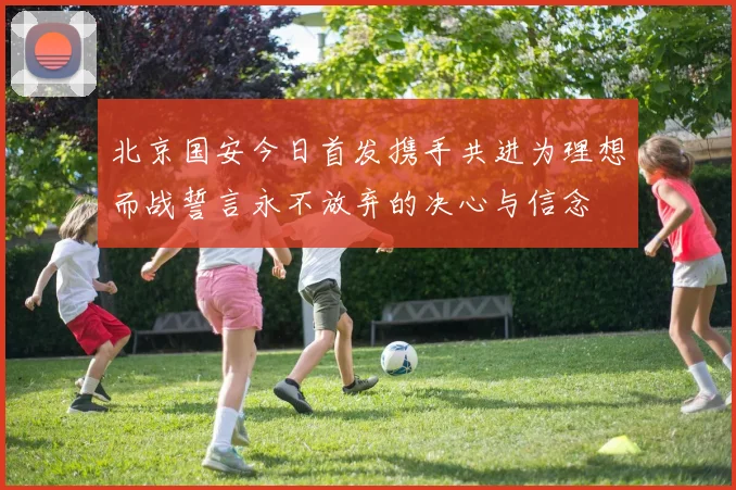 北京国安今日首发携手共进为理想而战誓言永不放弃的决心与信念