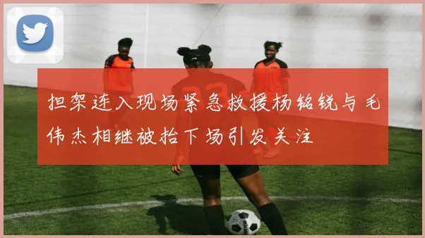 担架连入现场紧急救援杨铭锐与毛伟杰相继被抬下场引发关注