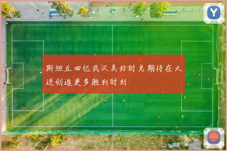 斯坦丘回忆武汉美好时光期待在大连创造更多胜利时刻