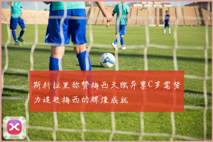 斯科拉里称赞梅西天赋异禀C罗需努力追赶梅西的辉煌成就