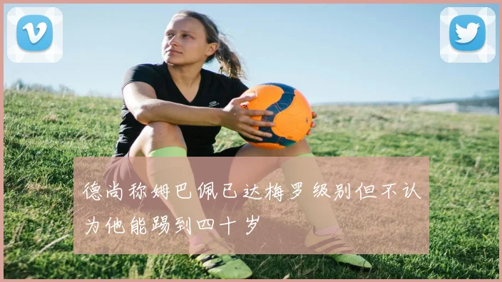 德尚称姆巴佩已达梅罗级别但不认为他能踢到四十岁
