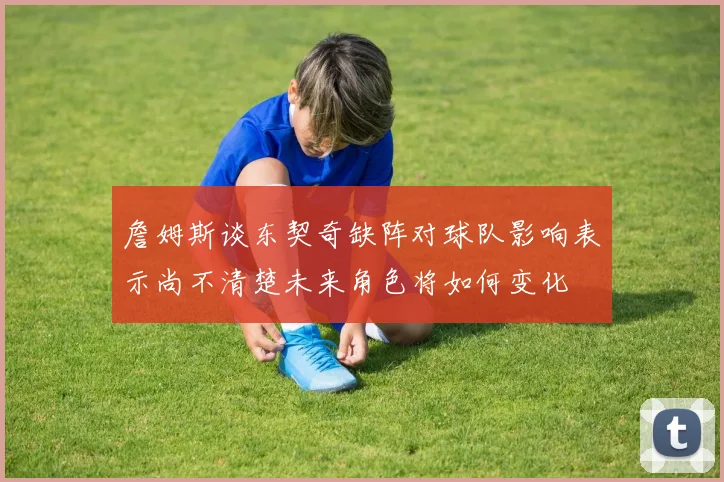 詹姆斯谈东契奇缺阵对球队影响表示尚不清楚未来角色将如何变化