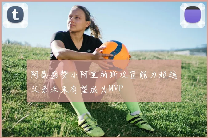 阿泰盛赞小阿里纳斯攻筐能力超越父亲未来有望成为MVP