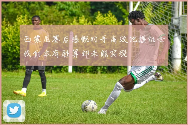 西蒙尼赛后感慨对手高效把握机会我们本有胜算却未能实现
